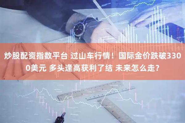 炒股配资指数平台 过山车行情！国际金价跌破3300美元 多头逢高获利了结 未来怎么走？