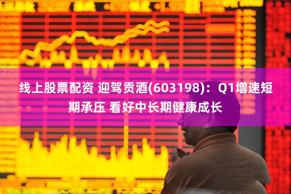 线上股票配资 迎驾贡酒(603198)：Q1增速短期承压 看好中长期健康成长