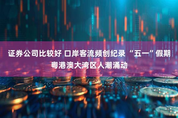 证券公司比较好 口岸客流频创纪录 “五一”假期粤港澳大湾区人潮涌动