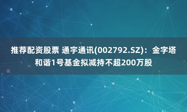 推荐配资股票 通宇通讯(002792.SZ)：金字塔和谐1号基金拟减持不超200万股