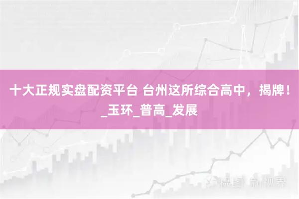 十大正规实盘配资平台 台州这所综合高中，揭牌！_玉环_普高_发展