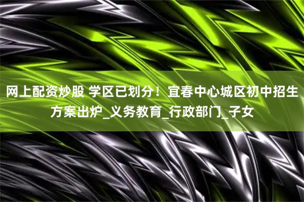 网上配资炒股 学区已划分！宜春中心城区初中招生方案出炉_义务教育_行政部门_子女