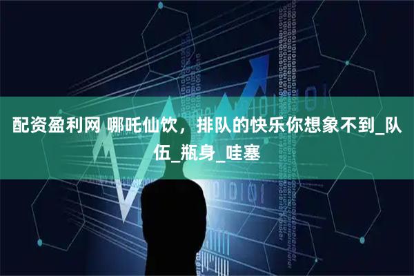 配资盈利网 哪吒仙饮，排队的快乐你想象不到_队伍_瓶身_哇塞
