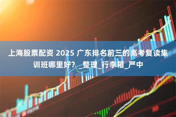 上海股票配资 2025 广东排名前三的高考复读集训班哪里好？_整理_行李箱_严中