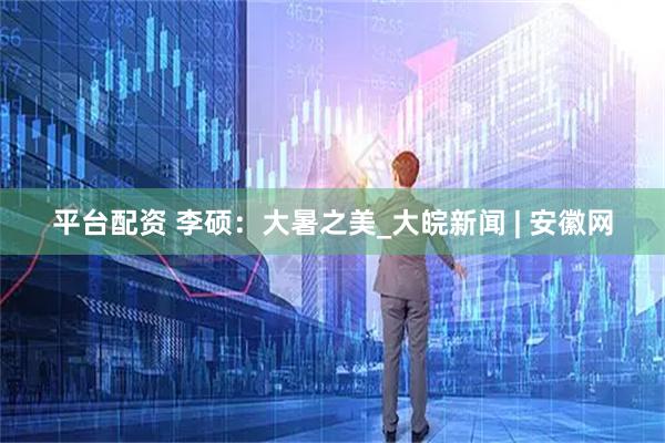 平台配资 李硕：大暑之美_大皖新闻 | 安徽网