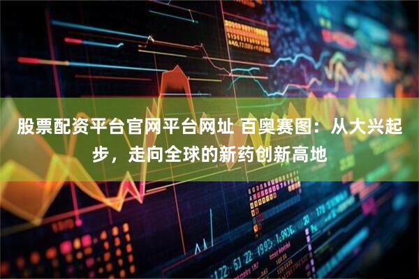 股票配资平台官网平台网址 百奥赛图：从大兴起步，走向全球的新药创新高地