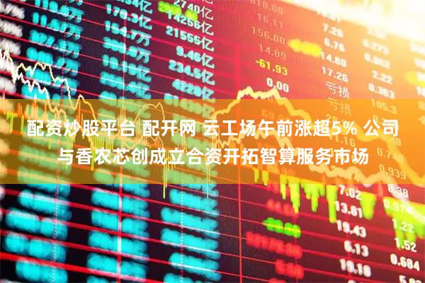 配资炒股平台 配开网 云工场午前涨超5% 公司与香农芯创成立合资开拓智算服务市场