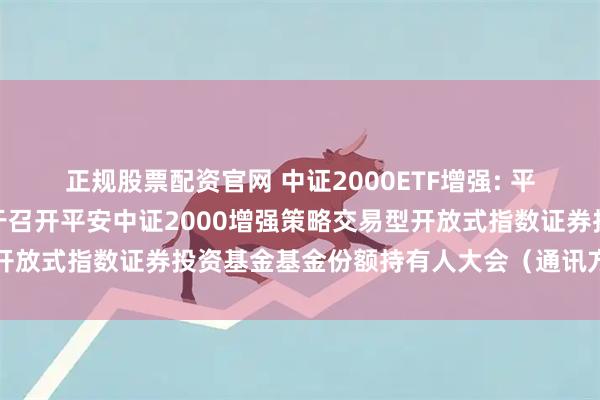 正规股票配资官网 中证2000ETF增强: 平安基金管理有限公司关于召开平安中证2000增强策略交易型开放式指数证券投资基金基金份额持有人大会（通讯方式）的公告