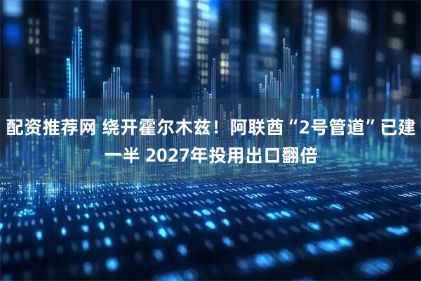 配资推荐网 绕开霍尔木兹！阿联酋“2号管道”已建一半 2027年投用出口翻倍