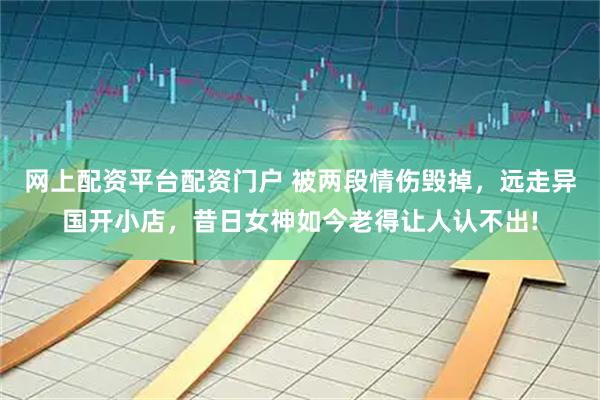网上配资平台配资门户 被两段情伤毁掉，远走异国开小店，昔日女神如今老得让人认不出!